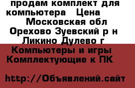 продам комплект для компьютера › Цена ­ 7 000 - Московская обл., Орехово-Зуевский р-н, Ликино-Дулево г. Компьютеры и игры » Комплектующие к ПК   